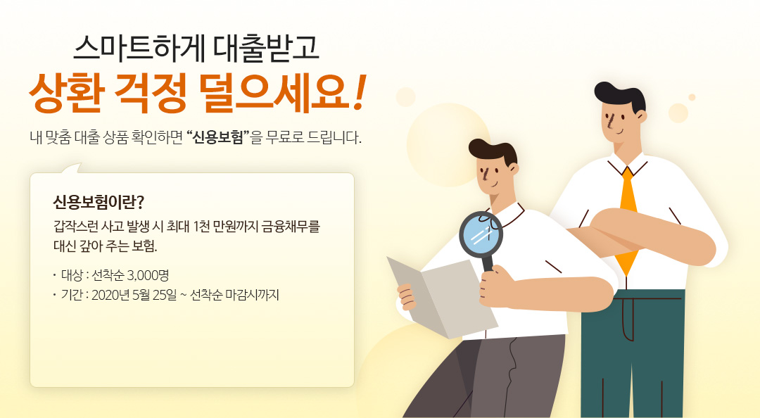 스마트하게 대출받고 상환 걱정 덜으세요! 내 맞춤 대출 상품 확인하면 신용보험을 무료로 드립니다. 신용보험이란? 갑작스런 사고 발생 시 최대 1천 만원까지 금융채무를 대신 갚아 주는 보험. 대상 : 선착순 3,000명, 기간 : 2020년 5월 25일 ~ 선착순 마감시까지
