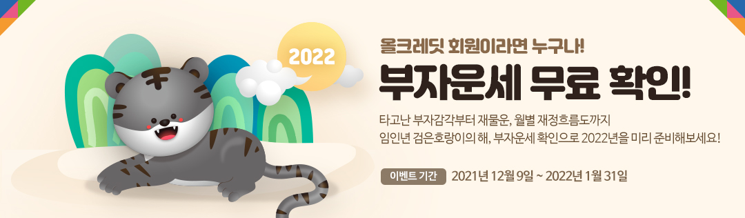 2022 올크레딧 회원이라면 누구나! 부자운세 무료 확인! - 타고난 부자감각부터 재물운, 월별 재정흐름도까지 임인년 검은호랑이의 해, 부자운세 확인으로 2022년을 미리 준비해보세요! 이벤트기간 : 2021년 12월 9일 ~ 2022년 1월 31일