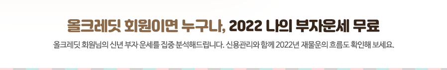 올크레딧 회원이면 누구나, 2022 나의 부자운세 무료 올크레딧 회원님의 신년 부자 운세를 집중 분석해드립니다. 신용관리와 함께 2022년 재물운의 흐름도 확인해 보세요.